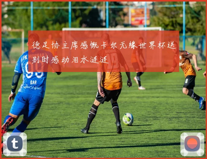 德足协主席感慨卡尔无缘世界杯送别时感动泪水涟涟