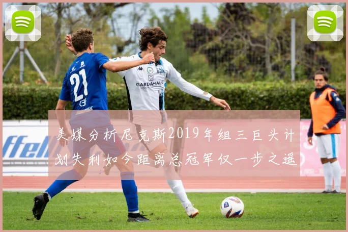 美媒分析尼克斯2019年组三巨头计划失利如今距离总冠军仅一步之遥