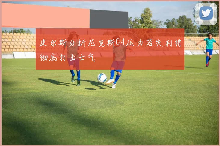 皮尔斯分析尼克斯G4压力若失利将彻底打击士气