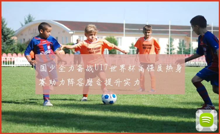 国少全力备战U17世界杯高强度热身赛助力阵容磨合提升实力