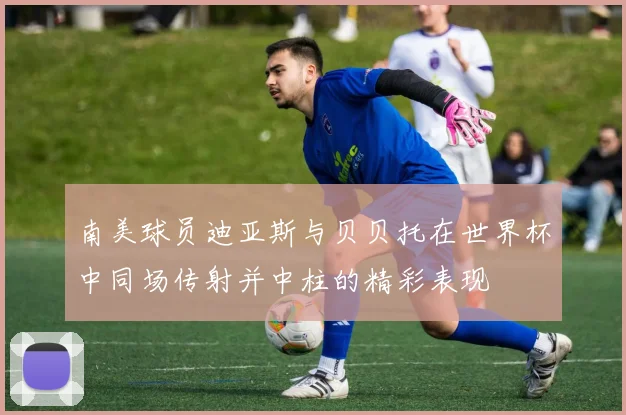南美球员迪亚斯与贝贝托在世界杯中同场传射并中柱的精彩表现