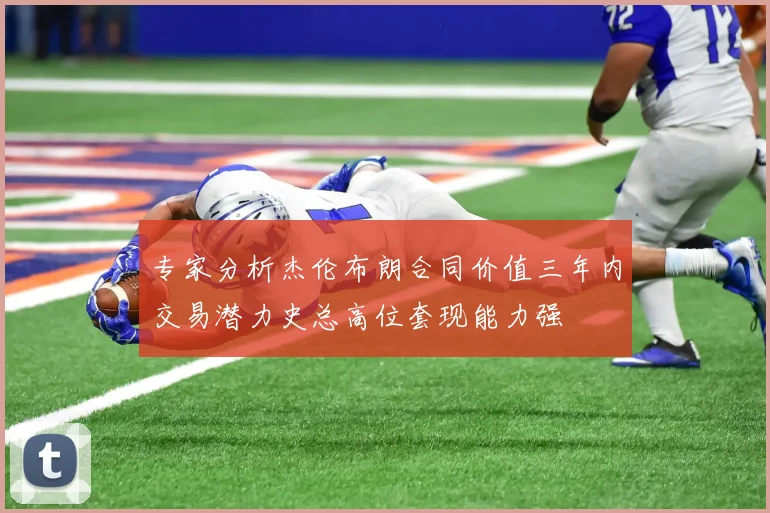 专家分析杰伦布朗合同价值三年内交易潜力史总高位套现能力强