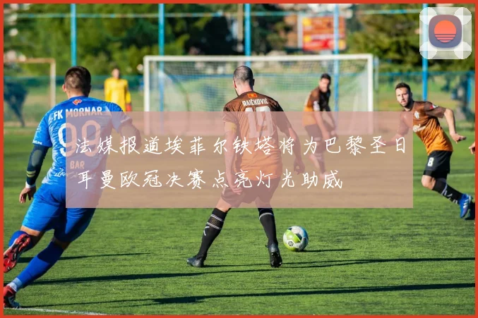 法媒报道埃菲尔铁塔将为巴黎圣日耳曼欧冠决赛点亮灯光助威