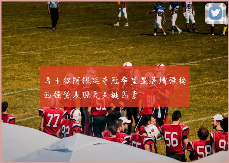 马卡称阿根廷夺冠希望显著增强梅西强势表现是关键因素