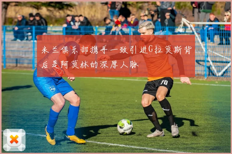 米兰俱乐部携手一致引进G拉莫斯背后是阿莫林的深厚人脉