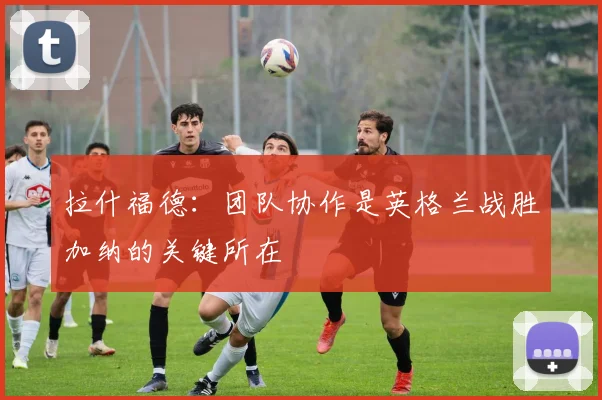 拉什福德：团队协作是英格兰战胜加纳的关键所在
