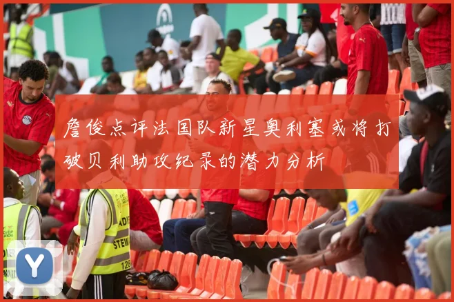 詹俊点评法国队新星奥利塞或将打破贝利助攻纪录的潜力分析
