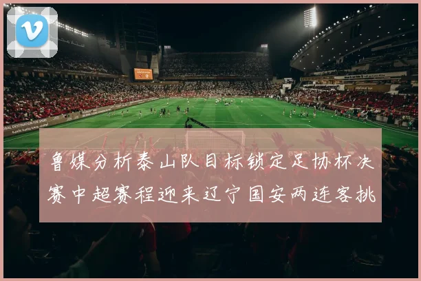鲁媒分析泰山队目标锁定足协杯决赛中超赛程迎来辽宁国安两连客挑战