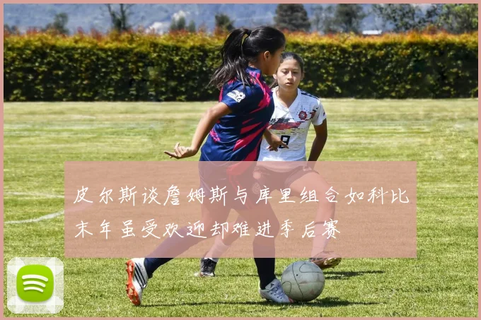 皮尔斯谈詹姆斯与库里组合如科比末年虽受欢迎却难进季后赛