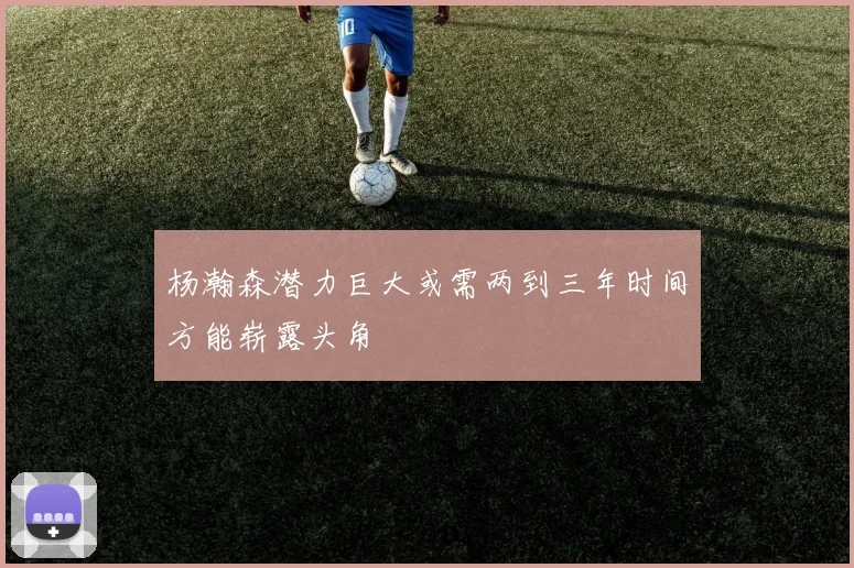 杨瀚森潜力巨大或需两到三年时间方能崭露头角