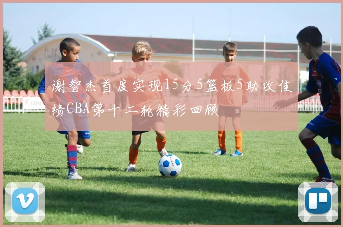 谢智杰首度实现15分5篮板5助攻佳绩CBA第十二轮精彩回顾