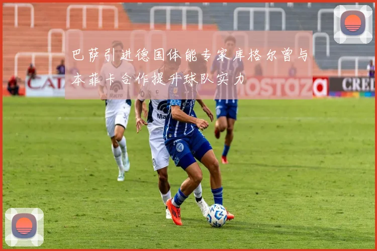 巴萨引进德国体能专家库格尔曾与本菲卡合作提升球队实力